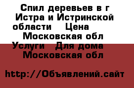 Спил деревьев в г.Истра и Истринской области  › Цена ­ 500 - Московская обл. Услуги » Для дома   . Московская обл.